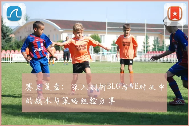 赛后复盘：深入剖析BLG与WE对决中的战术与策略经验分享