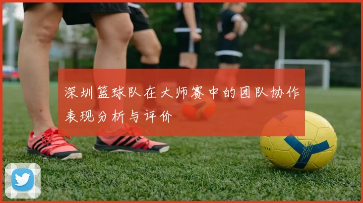 深圳篮球队在大师赛中的团队协作表现分析与评价