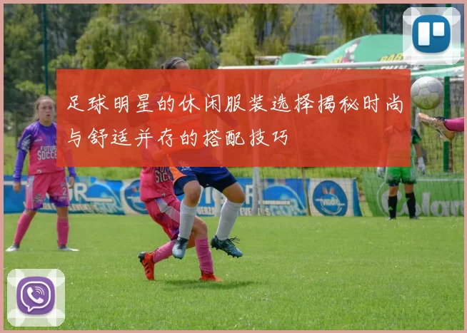 足球明星的休闲服装选择揭秘时尚与舒适并存的搭配技巧