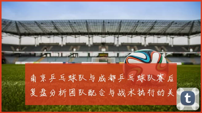 南京乒乓球队与成都乒乓球队赛后复盘分析团队配合与战术执行的关键因素