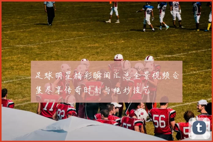 足球明星精彩瞬间汇总全景视频合集尽享传奇时刻与绝妙技艺
