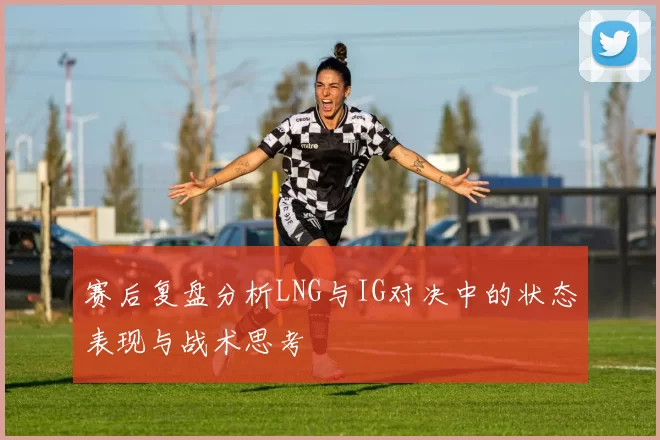 赛后复盘分析LNG与IG对决中的状态表现与战术思考