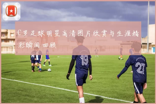 C罗足球明星高清图片欣赏与生涯精彩瞬间回顾