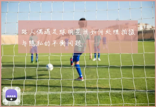 路人偶遇足球明星该如何处理拍摄与隐私的平衡问题