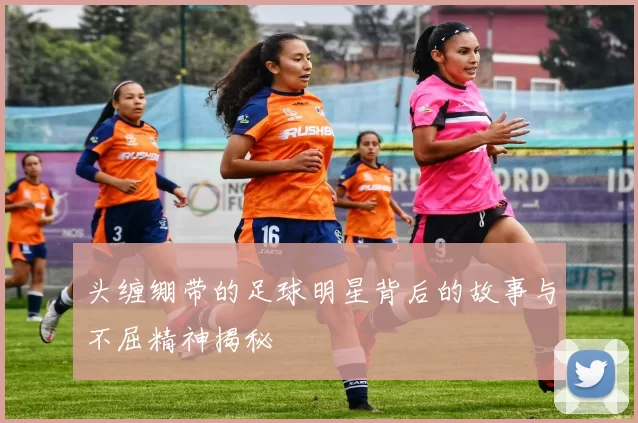 头缠绷带的足球明星背后的故事与不屈精神揭秘