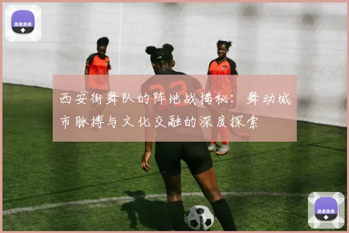 西安街舞队的阵地战揭秘：舞动城市脉搏与文化交融的深度探索