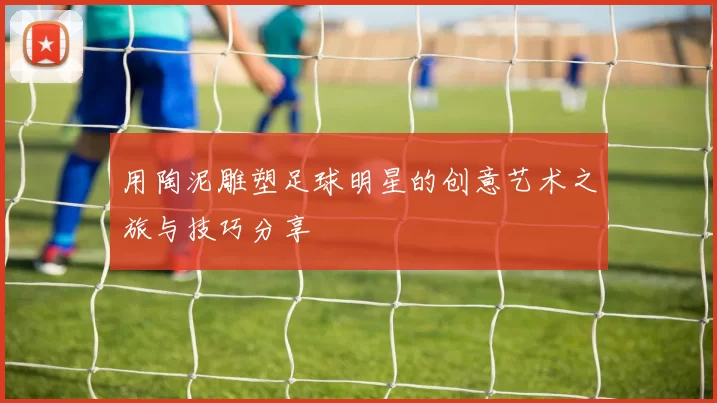 用陶泥雕塑足球明星的创意艺术之旅与技巧分享