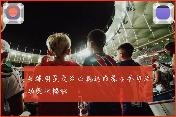 足球明星是否已抵达内蒙古参与活动现状揭秘