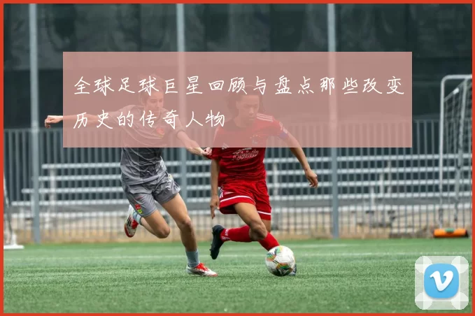 全球足球巨星回顾与盘点那些改变历史的传奇人物