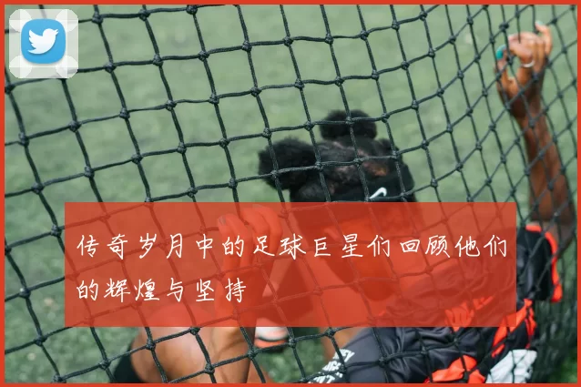 传奇岁月中的足球巨星们回顾他们的辉煌与坚持