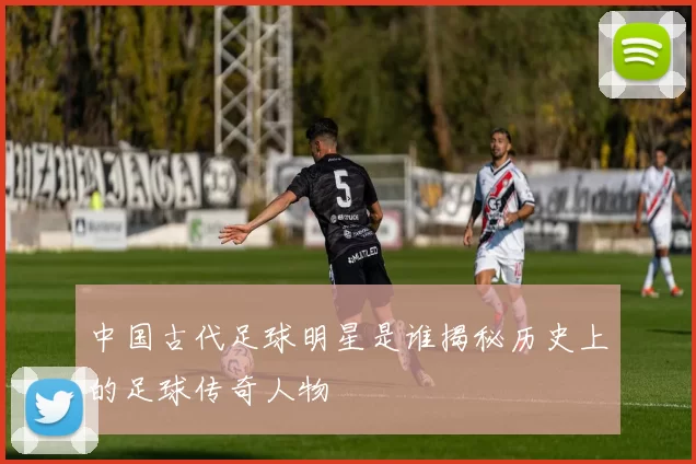 中国古代足球明星是谁揭秘历史上的足球传奇人物