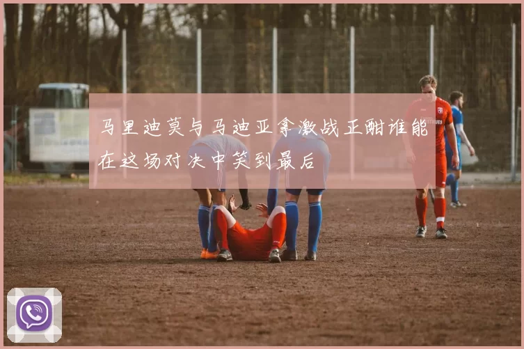 马里迪莫与马迪亚拿激战正酣谁能在这场对决中笑到最后
