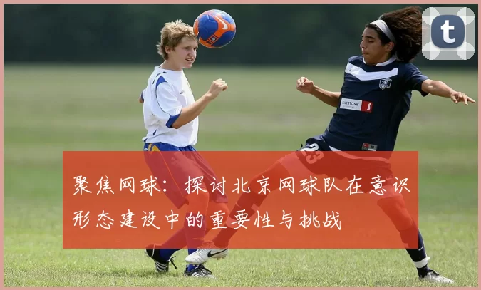 聚焦网球：探讨北京网球队在意识形态建设中的重要性与挑战