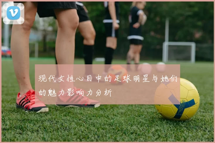 现代女性心目中的足球明星与她们的魅力影响力分析