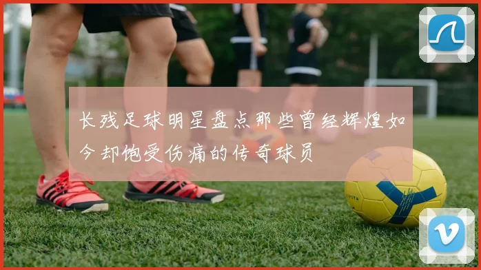 长残足球明星盘点那些曾经辉煌如今却饱受伤痛的传奇球员
