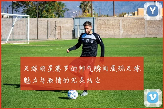 足球明星赛罗的帅气瞬间展现足球魅力与激情的完美结合