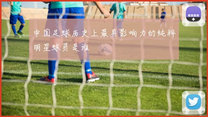 中国足球历史上最具影响力的纯粹明星球员是谁