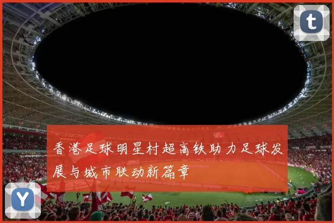香港足球明星村超高铁助力足球发展与城市联动新篇章
