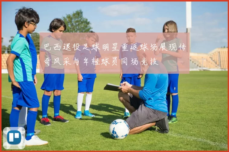 巴西退役足球明星重返球场展现传奇风采与年轻球员同场竞技