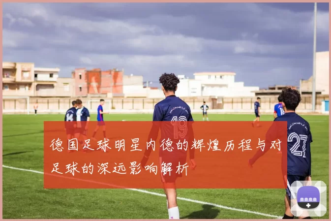 德国足球明星内德的辉煌历程与对足球的深远影响解析