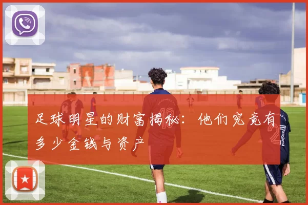 足球明星的财富揭秘：他们究竟有多少金钱与资产