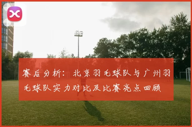 赛后分析：北京羽毛球队与广州羽毛球队实力对比及比赛亮点回顾