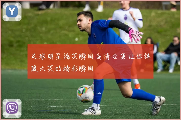 足球明星搞笑瞬间高清合集让你捧腹大笑的精彩瞬间