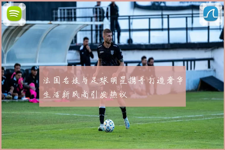 法国名妓与足球明星携手打造奢华生活新风尚引发热议