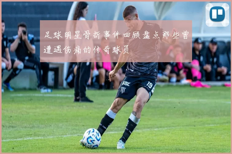 足球明星骨折事件回顾盘点那些曾遭遇伤痛的传奇球员