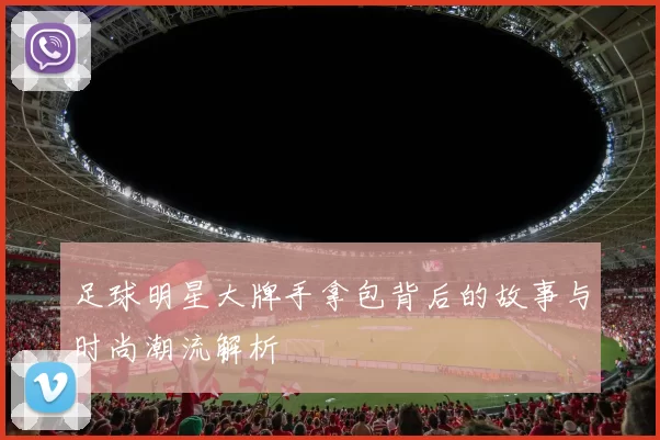 足球明星大牌手拿包背后的故事与时尚潮流解析