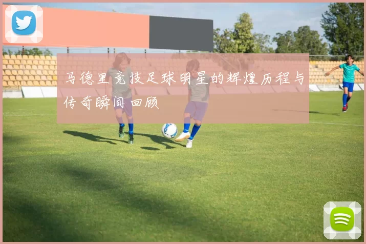 马德里竞技足球明星的辉煌历程与传奇瞬间回顾
