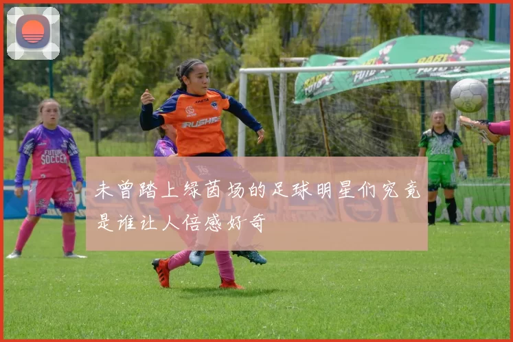 未曾踏上绿茵场的足球明星们究竟是谁让人倍感好奇
