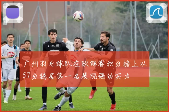 广州羽毛球队在欧锦赛积分榜上以57分稳居第一名展现强劲实力