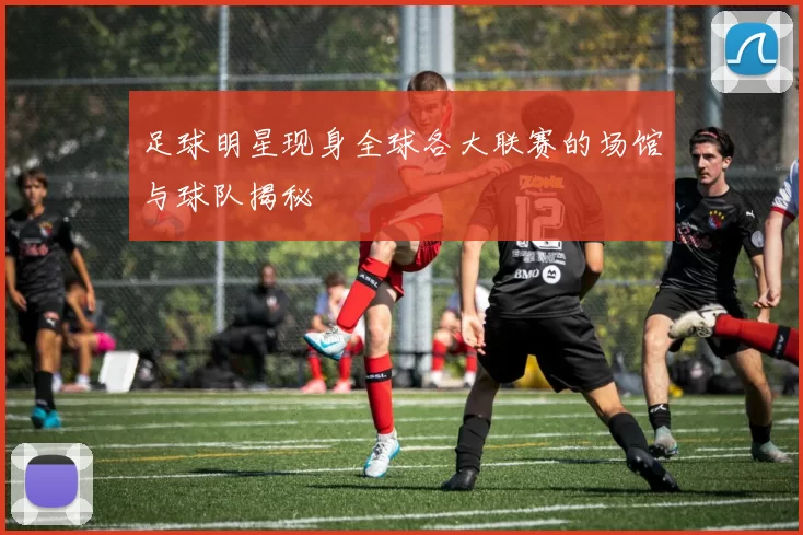 足球明星现身全球各大联赛的场馆与球队揭秘