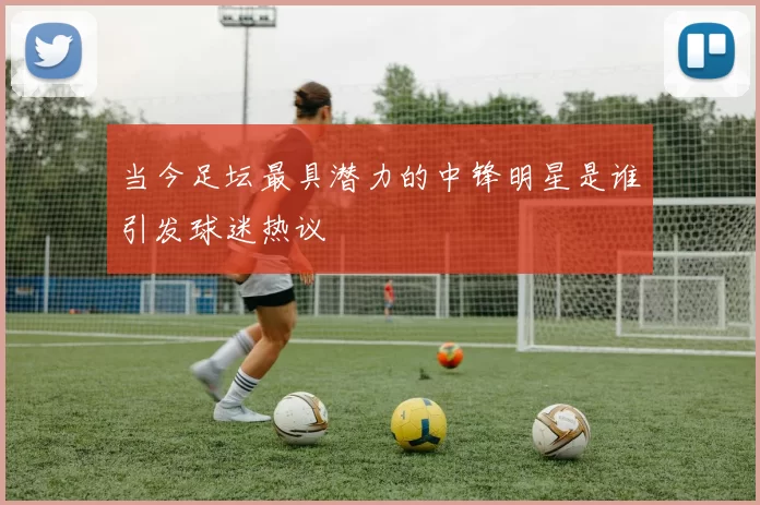 当今足坛最具潜力的中锋明星是谁引发球迷热议