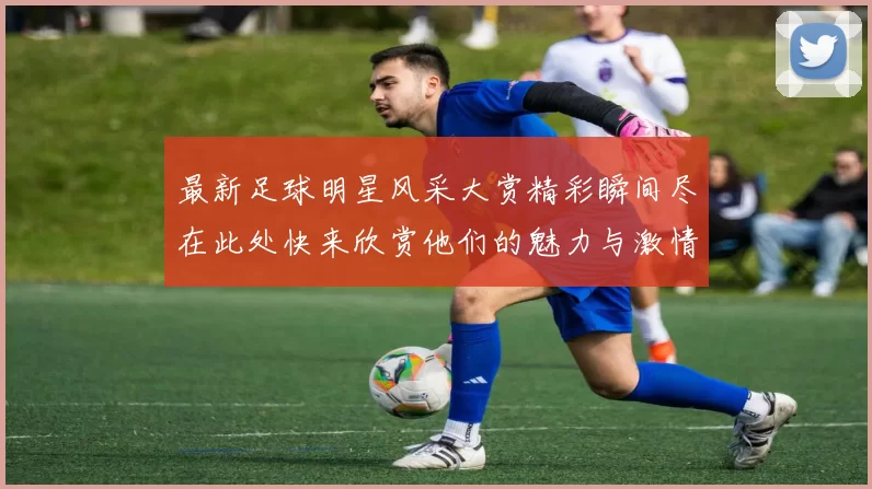 最新足球明星风采大赏精彩瞬间尽在此处快来欣赏他们的魅力与激情