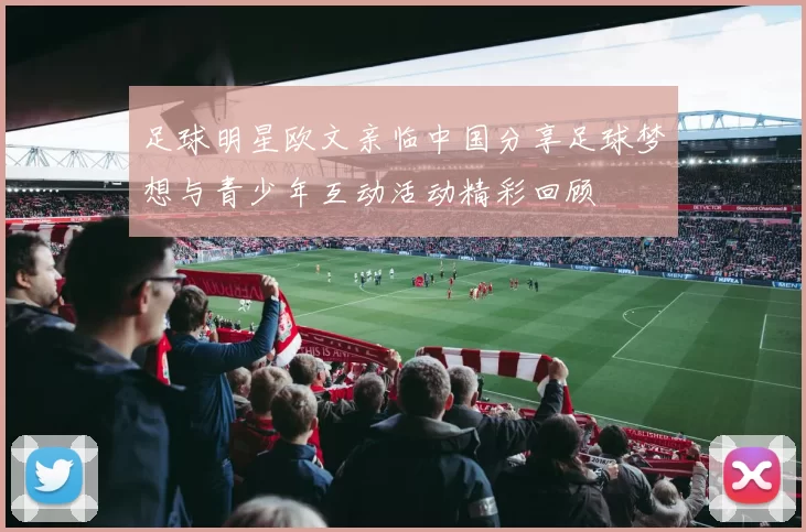 足球明星欧文亲临中国分享足球梦想与青少年互动活动精彩回顾