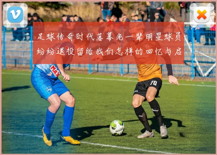 足球传奇时代落幕老一辈明星球员纷纷退役留给我们怎样的回忆与启示