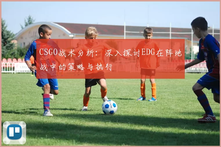 CSGO战术分析：深入探讨EDG在阵地战中的策略与执行