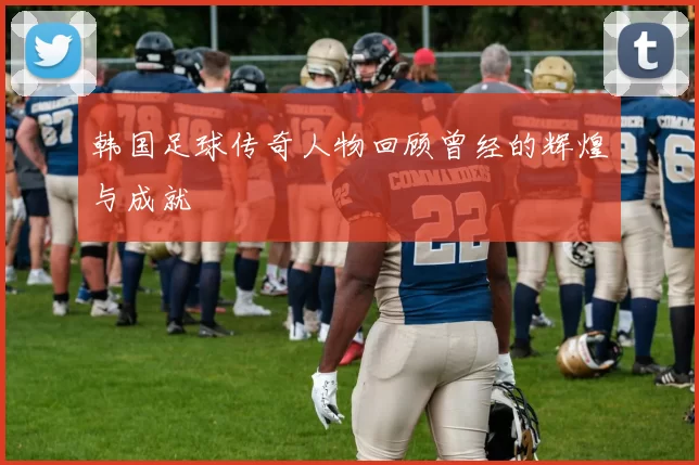 韩国足球传奇人物回顾曾经的辉煌与成就