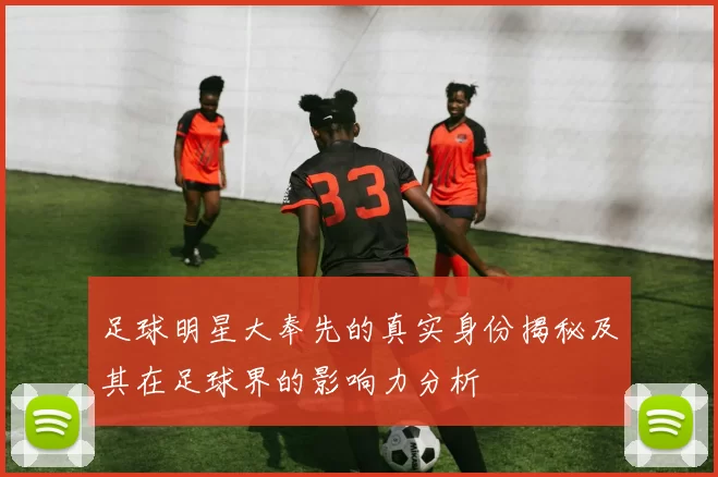 足球明星大奉先的真实身份揭秘及其在足球界的影响力分析