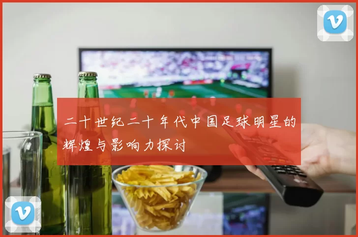 二十世纪二十年代中国足球明星的辉煌与影响力探讨