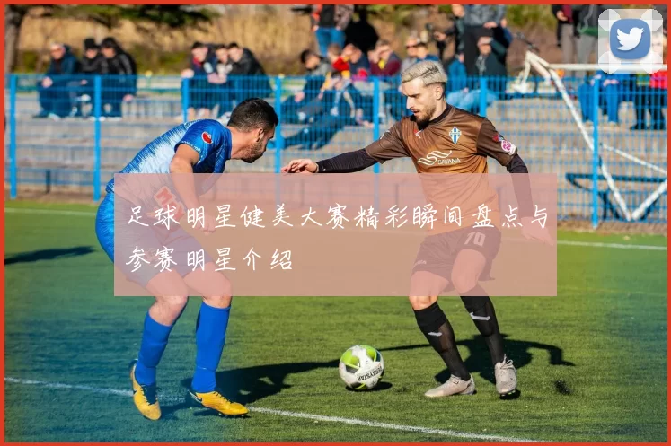 足球明星健美大赛精彩瞬间盘点与参赛明星介绍