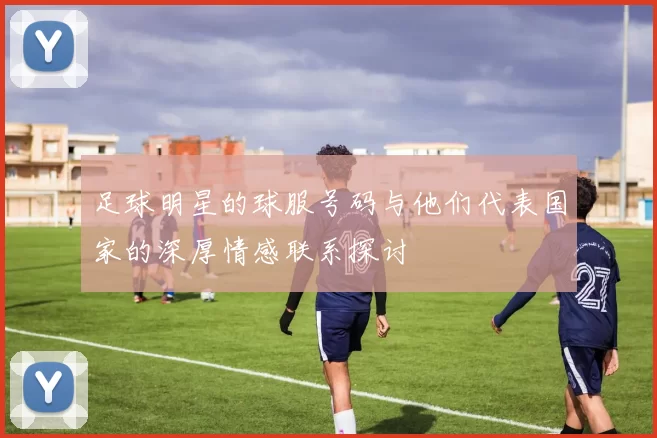 足球明星的球服号码与他们代表国家的深厚情感联系探讨