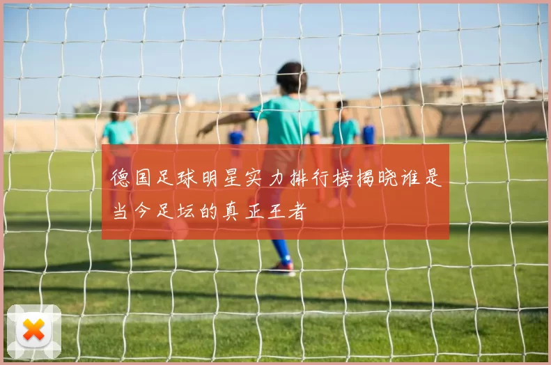 德国足球明星实力排行榜揭晓谁是当今足坛的真正王者