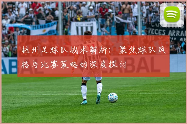 杭州足球队战术解析：聚焦球队风格与比赛策略的深度探讨