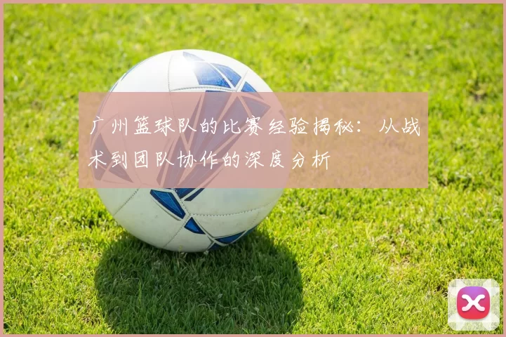 广州篮球队的比赛经验揭秘：从战术到团队协作的深度分析
