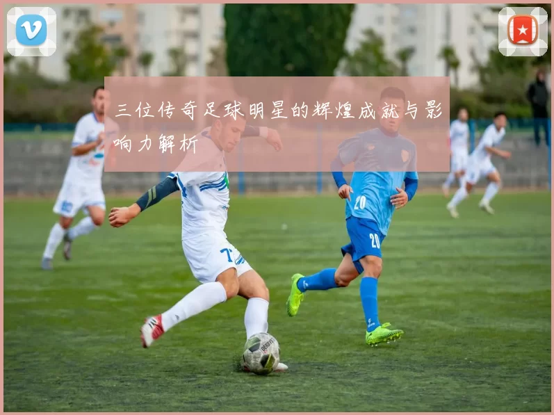 三位传奇足球明星的辉煌成就与影响力解析