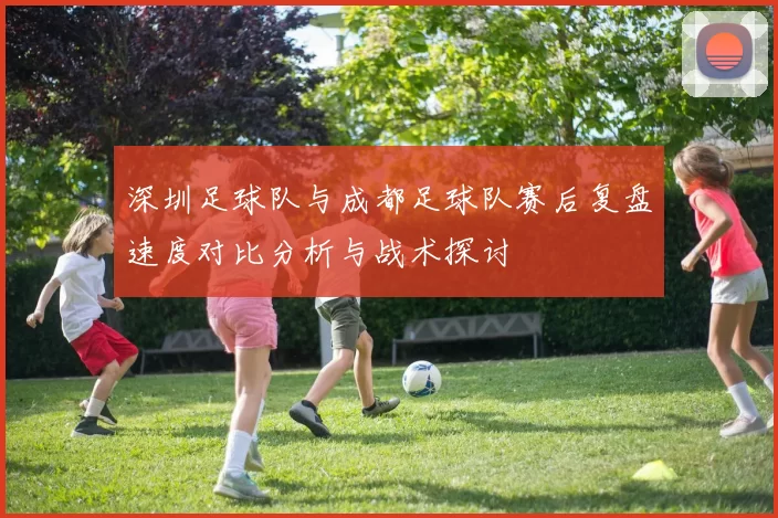 深圳足球队与成都足球队赛后复盘速度对比分析与战术探讨