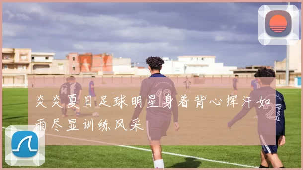 炎炎夏日足球明星身着背心挥汗如雨尽显训练风采